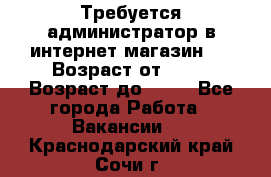 Требуется администратор в интернет магазин.  › Возраст от ­ 22 › Возраст до ­ 40 - Все города Работа » Вакансии   . Краснодарский край,Сочи г.